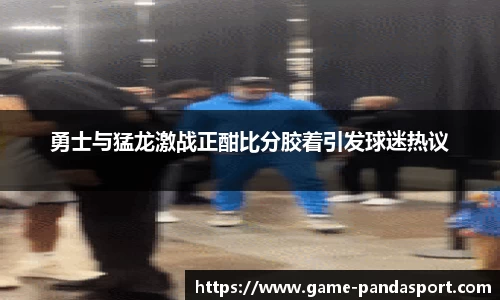 勇士与猛龙激战正酣比分胶着引发球迷热议